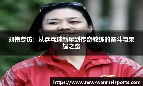 刘伟专访:从乒乓球新星到传奇教练的奋斗与荣耀之路
