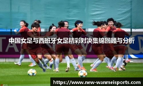 中国女足与西班牙女足精彩对决集锦回顾与分析